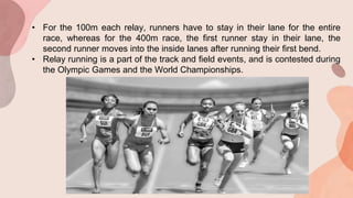 • For the 100m each relay, runners have to stay in their lane for the entire
race, whereas for the 400m race, the first runner stay in their lane, the
second runner moves into the inside lanes after running their first bend.
• Relay running is a part of the track and field events, and is contested during
the Olympic Games and the World Championships.
 