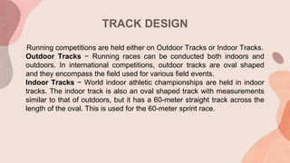TRACK DESIGN
Running competitions are held either on Outdoor Tracks or Indoor Tracks.
Outdoor Tracks − Running races can be conducted both indoors and
outdoors. In international competitions, outdoor tracks are oval shaped
and they encompass the field used for various field events.
Indoor Tracks − World indoor athletic championships are held in indoor
tracks. The indoor track is also an oval shaped track with measurements
similar to that of outdoors, but it has a 60-meter straight track across the
length of the oval. This is used for the 60-meter sprint race.
 