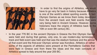 • In order to find the origins of Athletics, we would
have to go very far back in history because Athletics
is one of the world’s oldest sporting events. In fact,
Olympic Games as we know them today developed
from the ancient track and field events that were
very being held in Ancient Greece. However, some
historians trace the origins of Athletics back to the
10th or even 9th century BC.
• In the year 776 BC in the ancient Olympia in Greece the first Olympic Games
were held and during that games, only one, to use modern-day terminology,
track and field event was held and that was the stadium footrace and the winner
of that event and the first-ever Olympic winner was Koroibos. Athletics or rather
some of the aspects of athletics were present at the Panhellenic Games that
were held in Greece and from there the ideas and the main concepts of
Athletics spread to Italy around the year 200 BC.
 