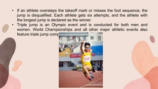 • If an athlete oversteps the takeoff mark or misses the foot sequence, the
jump is disqualified. Each athlete gets six attempts, and the athlete with
the longest jump is declared as the winner.
• Triple jump is an Olympic event and is conducted for both men and
women. World Championships and all other major athletic events also
feature triple jump competitions.
 