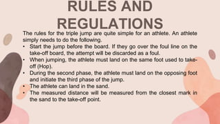 RULES AND
REGULATIONS
The rules for the triple jump are quite simple for an athlete. An athlete
simply needs to do the following.
• Start the jump before the board. If they go over the foul line on the
take-off board, the attempt will be discarded as a foul.
• When jumping, the athlete must land on the same foot used to take-
off (Hop).
• During the second phase, the athlete must land on the opposing foot
and initiate the third phase of the jump.
• The athlete can land in the sand.
• The measured distance will be measured from the closest mark in
the sand to the take-off point.
 