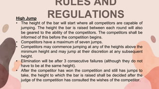 RULES AND
REGULATIONS
High Jump
• The height of the bar will start where all competitors are capable of
jumping. The height the bar is raised between each round will also
be geared to the ability of the competitors. The competitors shall be
informed of this before the competition begins.
• Competitors have a maximum of seven jumps.
• Competitors may commence jumping at any of the heights above the
minimum height and may jump at their discretion at any subsequent
height.
• Elimination will be after 3 consecutive failures (although they do not
have to be at the same height).
• After the competitor has won the competition and still has jumps to
take, the height to which the bar is raised shall be decided after the
judge of the competition has consulted the wishes of the competitor.
 
