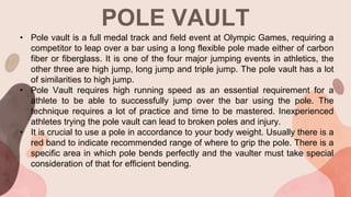 POLE VAULT
• Pole vault is a full medal track and field event at Olympic Games, requiring a
competitor to leap over a bar using a long flexible pole made either of carbon
fiber or fiberglass. It is one of the four major jumping events in athletics, the
other three are high jump, long jump and triple jump. The pole vault has a lot
of similarities to high jump.
• Pole Vault requires high running speed as an essential requirement for a
athlete to be able to successfully jump over the bar using the pole. The
technique requires a lot of practice and time to be mastered. Inexperienced
athletes trying the pole vault can lead to broken poles and injury.
• It is crucial to use a pole in accordance to your body weight. Usually there is a
red band to indicate recommended range of where to grip the pole. There is a
specific area in which pole bends perfectly and the vaulter must take special
consideration of that for efficient bending.
 