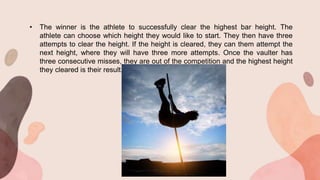 • The winner is the athlete to successfully clear the highest bar height. The
athlete can choose which height they would like to start. They then have three
attempts to clear the height. If the height is cleared, they can them attempt the
next height, where they will have three more attempts. Once the vaulter has
three consecutive misses, they are out of the competition and the highest height
they cleared is their result.
 
