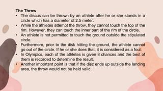 The Throw
• The discus can be thrown by an athlete after he or she stands in a
circle which has a diameter of 2.5 meter.
• While the athletes attempt the throw, they cannot touch the top of the
rim. However, they can touch the inner part of the rim of the circle.
• An athlete is not permitted to touch the ground outside the stipulated
circle.
• Furthermore, prior to the disk hitting the ground, the athlete cannot
go out of the circle. If he or she does that, it is considered as a foul.
• In Olympics, each of the athletes is given 8 chances and the best of
them is recorded to determine the result.
• Another important point is that if the disc ends up outside the landing
area, the throw would not be held valid.
 