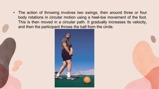 • The action of throwing involves two swings, then around three or four
body rotations in circular motion using a heel-toe movement of the foot.
This is then moved in a circular path. It gradually increases its velocity,
and then the participant throws the ball from the circle.
 