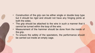 • Construction of the grip can be either single or double loop type
but it should be rigid and should not have any hinging joints at
both the sides.
• The grip should be attached to the wire in such a manner that it
cannot be turned within the loop of the wire.
• Measurement of the hammer should be done from the inside of
the grip.
• To ensure the safety of the spectators, the performance should
be carried out inside an empty cage.
 