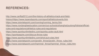 REFERENCES:
http://www.carifta2012.com/the-history-of-athletics-track-and-field-
history/https://www.topendsports.com/sport/athletics/events.htm
https://www.tutorialspoint.com/running/running_terms.htm
https://www.nordangliaeducation.com/en/our-schools/shanghai/pudong/fobisia/official-
rules-and-regulations/athletics-rules-and-regulations
https://www.sportsunlimitedinc.com/sportsu-pole-vault.html
https://sportsaspire.com/discus-throw-rules
https://www.sportsunlimitedinc.com/shot-put-rules.html
https://www.tutorialspoint.com/javelin_throw/javelin_throw_rules.htm
https://www.tutorialspoint.com/hammer_throw/hammer_throw_rules.htm
 