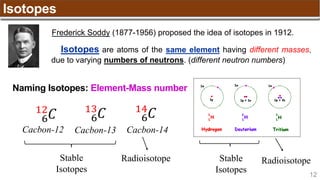 12
Isotopes
Isotopes are atoms of the same element having different masses,
due to varying numbers of neutrons. (different neutron numbers)
Frederick Soddy (1877-1956) proposed the idea of isotopes in 1912.
Naming Isotopes: Element-Mass number
Stable
Isotopes
Radioisotope
Cacbon-12 Cacbon-13 Cacbon-14
6
12
𝐶 6
13
𝐶 6
14
𝐶
Stable
Isotopes
Radioisotope
 