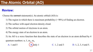 27
The Atomic Orbital (AO)
Choose the correct statement(s). An atomic orbital (AO) is:
1) The region in which there is maximum probability (> 90%) of finding an electron.
2) The surface with equal electron density cloud.
3) The orbital motion of electrons in an atom.
4) The energy state of an electron in an atom.
5) An AO is a wave function that describes the state of an electron in an atom defined by 4
quantum numbers: n, ℓ, mℓ, ms.
A. 1 and 5 B. only 1 C. 1, 2 and 3 D. 1, 2, 3, 4 and 5.
Review:
 