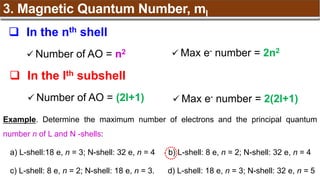 3. Magnetic Quantum Number, ml
 In the nth shell
 Number of AO = n2  Max e- number = 2n2
 In the lth subshell
 Number of AO = (2l+1)  Max e- number = 2(2l+1)
Example. Determine the maximum number of electrons and the principal quantum
number n of L and N -shells:
a) L-shell:18 e, n = 3; N-shell: 32 e, n = 4 b) L-shell: 8 e, n = 2; N-shell: 32 e, n = 4
c) L-shell: 8 e, n = 2; N-shell: 18 e, n = 3. d) L-shell: 18 e, n = 3; N-shell: 32 e, n = 5
 