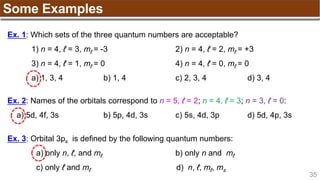 35
Some Examples
Ex. 1: Which sets of the three quantum numbers are acceptable?
1) n = 4, ℓ = 3, mℓ = -3 2) n = 4, ℓ = 2, mℓ = +3
3) n = 4, ℓ = 1, mℓ = 0 4) n = 4, ℓ = 0, mℓ = 0
a) 1, 3, 4 b) 1, 4 c) 2, 3, 4 d) 3, 4
Ex. 2: Names of the orbitals correspond to n = 5, ℓ = 2; n = 4, ℓ = 3; n = 3, ℓ = 0:
a) 5d, 4f, 3s b) 5p, 4d, 3s c) 5s, 4d, 3p d) 5d, 4p, 3s
Ex. 3: Orbital 3px is defined by the following quantum numbers:
a) only n, ℓ, and mℓ b) only n and mℓ
c) only ℓ and mℓ d) n, ℓ, mℓ, ms
 