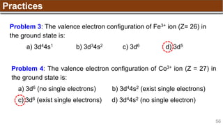 56
Practices
Problem 3: The valence electron configuration of Fe3+ ion (Z= 26) in
the ground state is:
a) 3d44s1 b) 3d34s2 c) 3d6 d) 3d5
Problem 4: The valence electron configuration of Co3+ ion (Z = 27) in
the ground state is:
a) 3d6 (no single electrons) b) 3d44s2 (exist single electrons)
c) 3d6 (exist single electrons) d) 3d44s2 (no single electron)
 