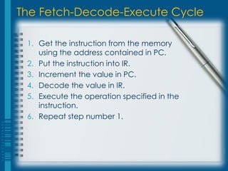 The Fetch-Decode-Execute Cycle

 1. Get the instruction from the memory
    using the address contained in PC.
 2. Put the instruction into IR.
 3. Increment the value in PC.
 4. Decode the value in IR.
 5. Execute the operation specified in the
    instruction.
 6. Repeat step number 1.
 