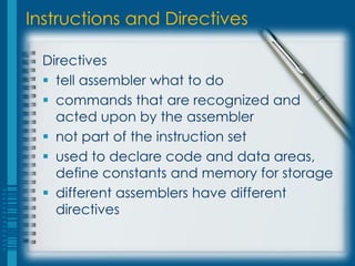 Instructions and Directives

  Directives
   tell assembler what to do
   commands that are recognized and
    acted upon by the assembler
   not part of the instruction set
   used to declare code and data areas,
    define constants and memory for storage
   different assemblers have different
    directives
 