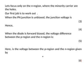 Lets focus only on the n-region, where the minority carrier are
the holes.
Our first job is to work out .
When the PN junction is unbiased, the junction voltage is
(3)
Hence,
(4)
When the diode is forward biased, the voltage difference
between the p-region and the n-region is:
(5)
Here, is the voltage between the p-region and the n-region given
by
=
(6)
 