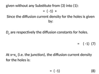 given without any Substitute from (3) into (1):
= ( -1) +
Since the diffusion current density for the holes is given
by:
Dp are respectively the diffusion constants for holes.
= ( -1) (7)
At x=xn (i.e. the junction), the diffusion current density
for the holes is:
= ( -1) (8)
 