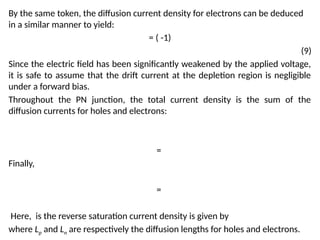 By the same token, the diffusion current density for electrons can be deduced
in a similar manner to yield:
= ( -1)
(9)
Since the electric field has been significantly weakened by the applied voltage,
it is safe to assume that the drift current at the depletion region is negligible
under a forward bias.
Throughout the PN junction, the total current density is the sum of the
diffusion currents for holes and electrons:
=
Finally,
=
Here, is the reverse saturation current density is given by
where Lp and Ln are respectively the diffusion lengths for holes and electrons.
 