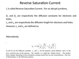 Reverse Saturation Current
Is is called Reverse Saturation Current . For an abrupt junctions,
Dn and Dp are respectively the diffusion constants for electrons and
holes.
Ln and Lp are respectively the diffusion length for electrons and holes.
However, Ln and Lp are defined as:
Alternatively,
 