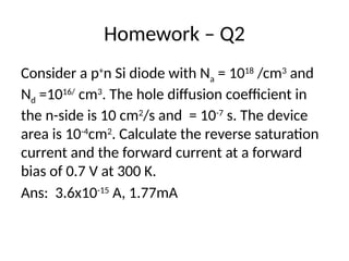 Homework – Q2
Consider a p+
n Si diode with Na = 1018
/cm3
and
Nd =1016/
cm3
. The hole diffusion coefficient in
the n-side is 10 cm2
/s and = 10-7
s. The device
area is 10-4
cm2
. Calculate the reverse saturation
current and the forward current at a forward
bias of 0.7 V at 300 K.
Ans: 3.6x10-15
A, 1.77mA
 