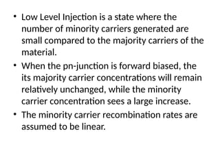 • Low Level Injection is a state where the
number of minority carriers generated are
small compared to the majority carriers of the
material.
• When the pn-junction is forward biased, the
its majority carrier concentrations will remain
relatively unchanged, while the minority
carrier concentration sees a large increase.
• The minority carrier recombination rates are
assumed to be linear.
 