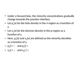 • Under a forward bias, the minority concentrations gradually
change towards the junction interface.
• Let pn(x) be the hole density in the n-region as a function of
x.
• Let np(x) be the electron density in the p-region as a
function of x.
• Here, pn(x) and np(x) are defined as the minority densities
as a function of x.
• pn() = ; and pn() =
• np() = ; and np( ) =
 