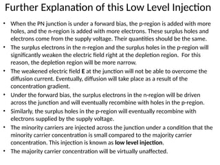 Further Explanation of this Low Level Injection
• When the PN junction is under a forward bias, the p-region is added with more
holes, and the n-region is added with more electrons. These surplus holes and
electrons come from the supply voltage. Their quantities should be the same.
• The surplus electrons in the n-region and the surplus holes in the p-region will
significantly weaken the electric field right at the depletion region. For this
reason, the depletion region will be more narrow.
• The weakened electric field E at the junction will not be able to overcome the
diffusion current. Eventually, diffusion will take place as a result of the
concentration gradient.
• Under the forward bias, the surplus electrons in the n-region will be driven
across the junction and will eventually recombine with holes in the p-region.
• Similarly, the surplus holes in the p-region will eventually recombine with
electrons supplied by the supply voltage.
• The minority carriers are injected across the junction under a condition that the
minority carrier concentration is small compared to the majority carrier
concentration. This injection is known as low level injection.
• The majority carrier concentration will be virtually unaffected.
 
