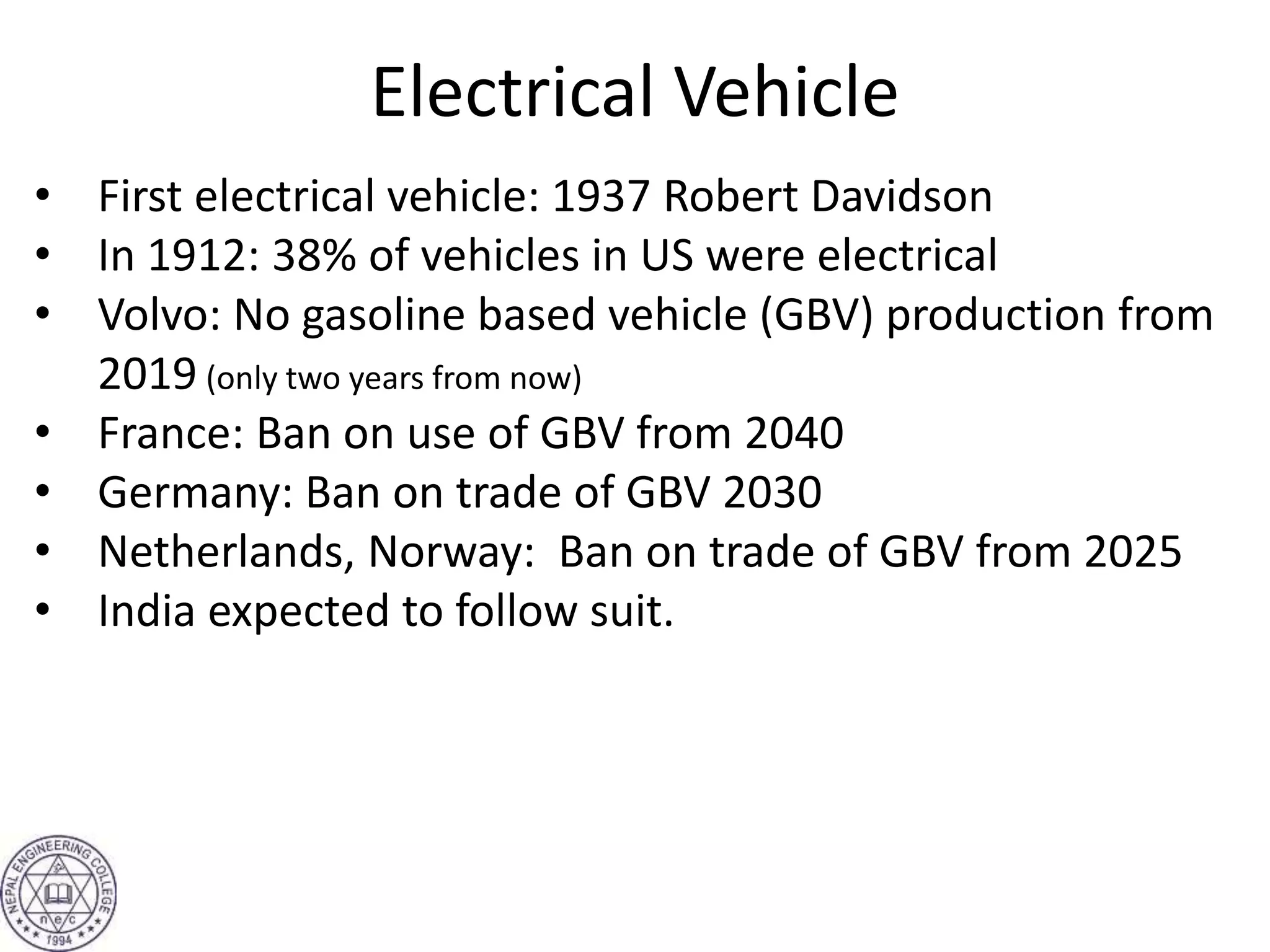 Electrical Vehicle
• First electrical vehicle: 1937 Robert Davidson
• In 1912: 38% of vehicles in US were electrical
• Volvo: No gasoline based vehicle (GBV) production from
2019 (only two years from now)
• France: Ban on use of GBV from 2040
• Germany: Ban on trade of GBV 2030
• Netherlands, Norway: Ban on trade of GBV from 2025
• India expected to follow suit.
 
