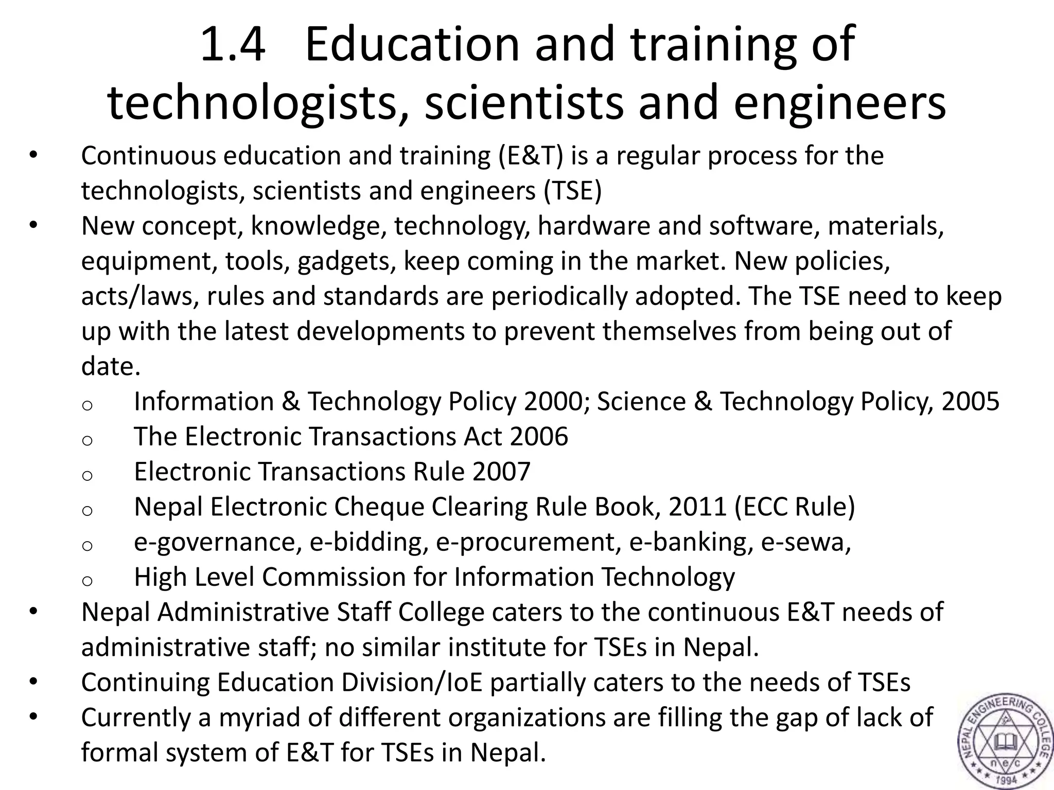 1.4 Education and training of
technologists, scientists and engineers
• Continuous education and training (E&T) is a regular process for the
technologists, scientists and engineers (TSE)
• New concept, knowledge, technology, hardware and software, materials,
equipment, tools, gadgets, keep coming in the market. New policies,
acts/laws, rules and standards are periodically adopted. The TSE need to keep
up with the latest developments to prevent themselves from being out of
date.
o Information & Technology Policy 2000; Science & Technology Policy, 2005
o The Electronic Transactions Act 2006
o Electronic Transactions Rule 2007
o Nepal Electronic Cheque Clearing Rule Book, 2011 (ECC Rule)
o e-governance, e-bidding, e-procurement, e-banking, e-sewa,
o High Level Commission for Information Technology
• Nepal Administrative Staff College caters to the continuous E&T needs of
administrative staff; no similar institute for TSEs in Nepal.
• Continuing Education Division/IoE partially caters to the needs of TSEs
• Currently a myriad of different organizations are filling the gap of lack of
formal system of E&T for TSEs in Nepal.
 