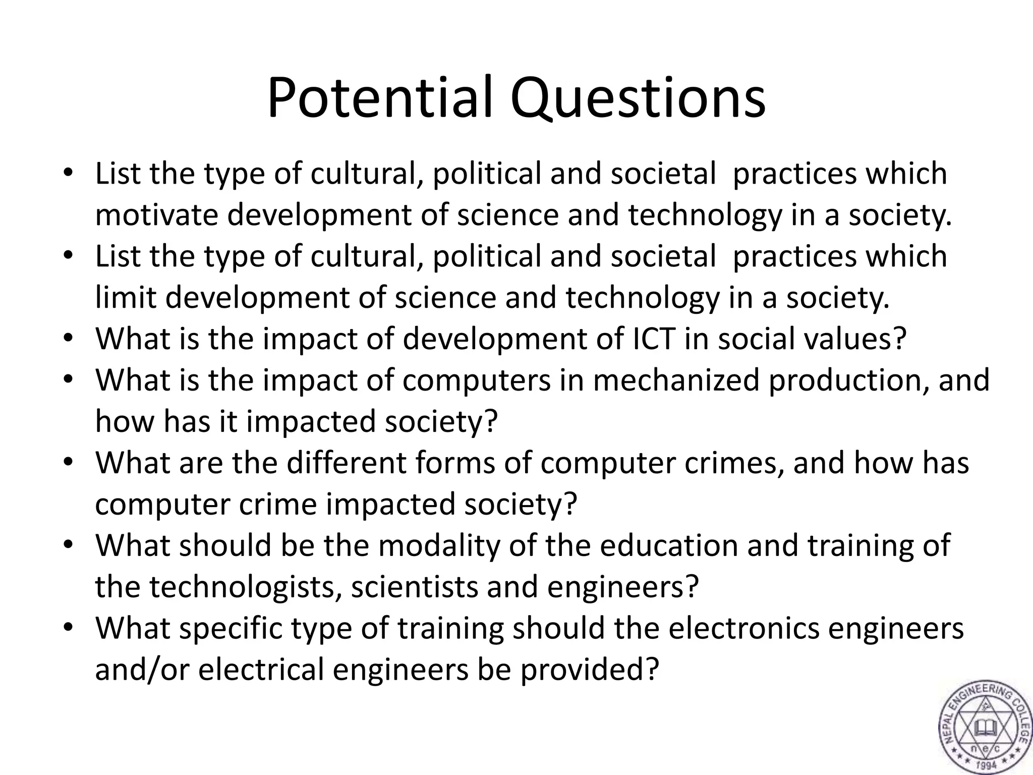Potential Questions
• List the type of cultural, political and societal practices which
motivate development of science and technology in a society.
• List the type of cultural, political and societal practices which
limit development of science and technology in a society.
• What is the impact of development of ICT in social values?
• What is the impact of computers in mechanized production, and
how has it impacted society?
• What are the different forms of computer crimes, and how has
computer crime impacted society?
• What should be the modality of the education and training of
the technologists, scientists and engineers?
• What specific type of training should the electronics engineers
and/or electrical engineers be provided?
 