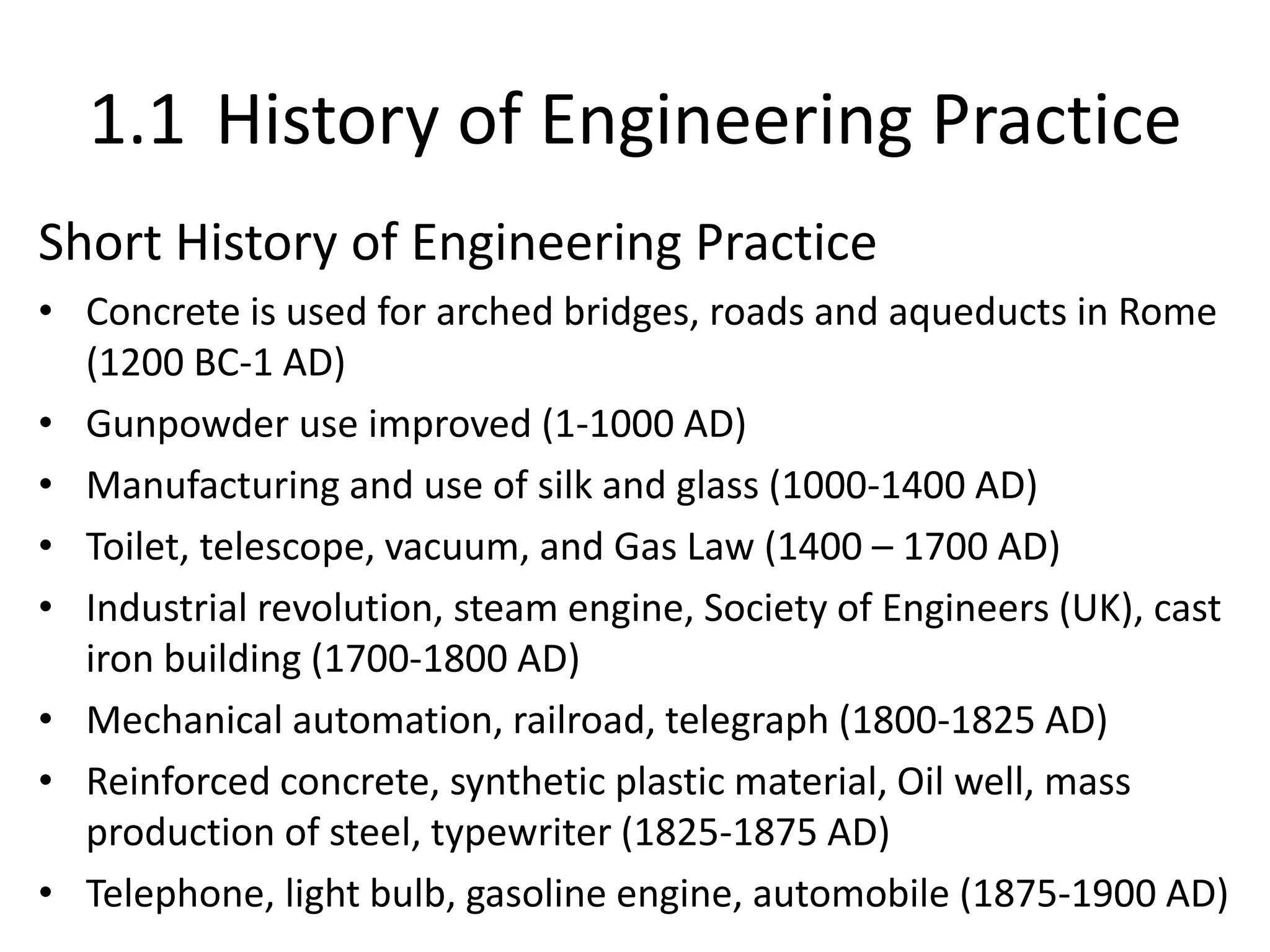 1.1 History of Engineering Practice
Short History of Engineering Practice
• Concrete is used for arched bridges, roads and aqueducts in Rome
(1200 BC-1 AD)
• Gunpowder use improved (1-1000 AD)
• Manufacturing and use of silk and glass (1000-1400 AD)
• Toilet, telescope, vacuum, and Gas Law (1400 – 1700 AD)
• Industrial revolution, steam engine, Society of Engineers (UK), cast
iron building (1700-1800 AD)
• Mechanical automation, railroad, telegraph (1800-1825 AD)
• Reinforced concrete, synthetic plastic material, Oil well, mass
production of steel, typewriter (1825-1875 AD)
• Telephone, light bulb, gasoline engine, automobile (1875-1900 AD)
 