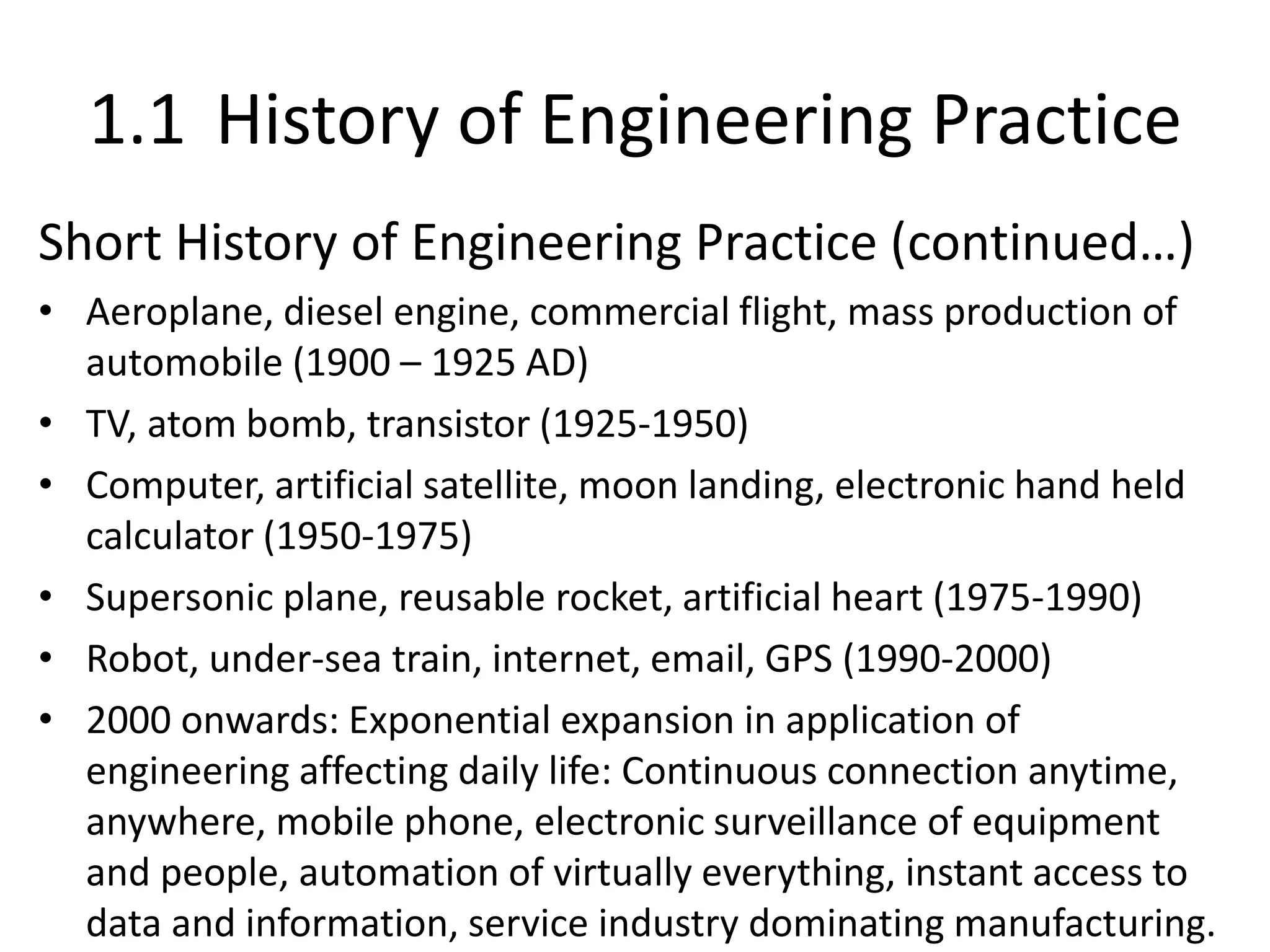 1.1 History of Engineering Practice
Short History of Engineering Practice (continued…)
• Aeroplane, diesel engine, commercial flight, mass production of
automobile (1900 – 1925 AD)
• TV, atom bomb, transistor (1925-1950)
• Computer, artificial satellite, moon landing, electronic hand held
calculator (1950-1975)
• Supersonic plane, reusable rocket, artificial heart (1975-1990)
• Robot, under-sea train, internet, email, GPS (1990-2000)
• 2000 onwards: Exponential expansion in application of
engineering affecting daily life: Continuous connection anytime,
anywhere, mobile phone, electronic surveillance of equipment
and people, automation of virtually everything, instant access to
data and information, service industry dominating manufacturing.
 