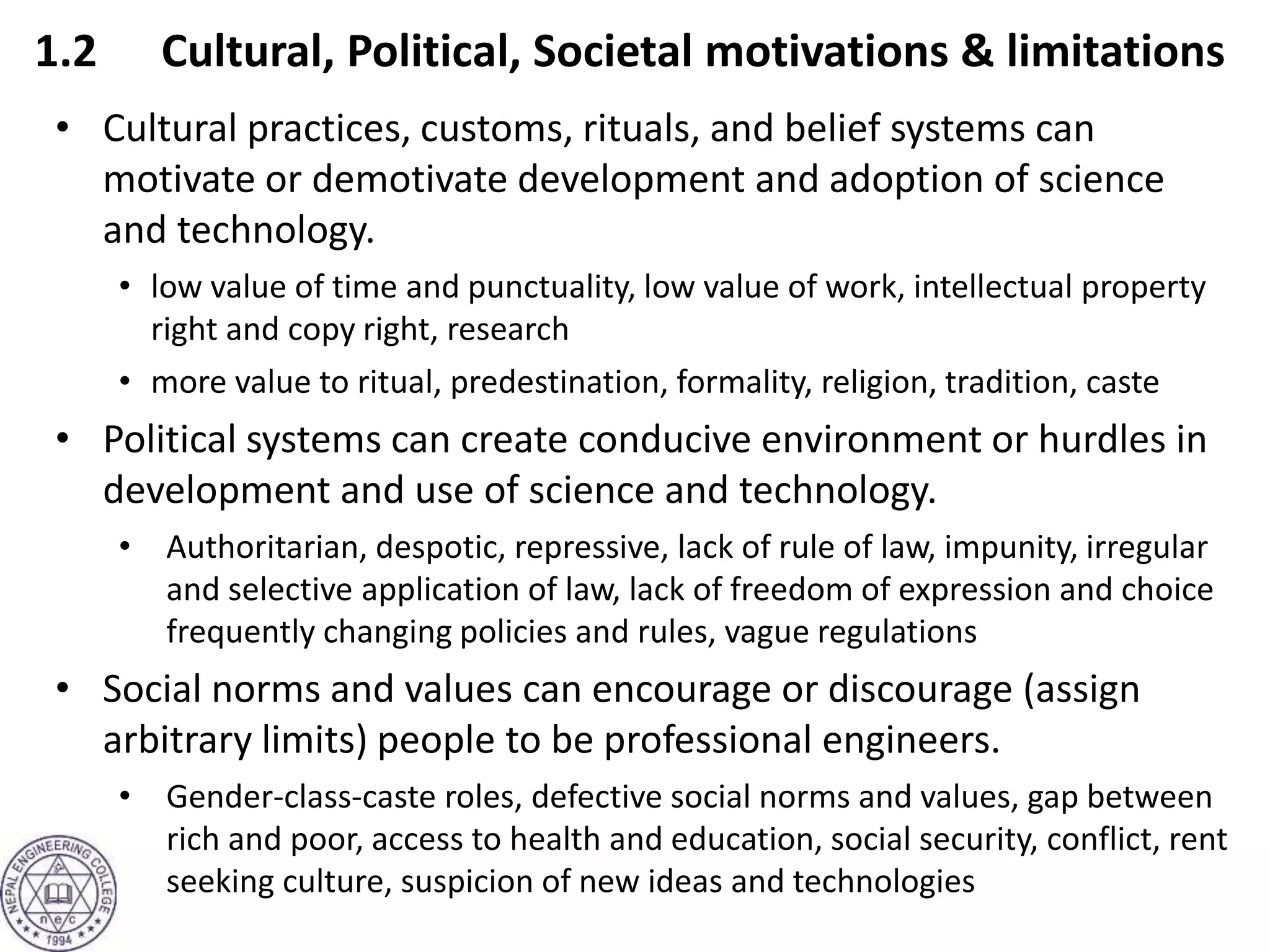 1.2 Cultural, Political, Societal motivations & limitations
• Cultural practices, customs, rituals, and belief systems can
motivate or demotivate development and adoption of science
and technology.
• low value of time and punctuality, low value of work, intellectual property
right and copy right, research
• more value to ritual, predestination, formality, religion, tradition, caste
• Political systems can create conducive environment or hurdles in
development and use of science and technology.
• Authoritarian, despotic, repressive, lack of rule of law, impunity, irregular
and selective application of law, lack of freedom of expression and choice
frequently changing policies and rules, vague regulations
• Social norms and values can encourage or discourage (assign
arbitrary limits) people to be professional engineers.
• Gender-class-caste roles, defective social norms and values, gap between
rich and poor, access to health and education, social security, conflict, rent
seeking culture, suspicion of new ideas and technologies
 
