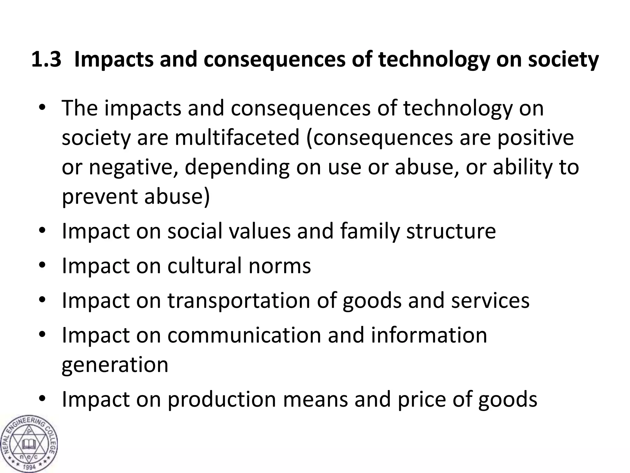 1.3 Impacts and consequences of technology on society
• The impacts and consequences of technology on
society are multifaceted (consequences are positive
or negative, depending on use or abuse, or ability to
prevent abuse)
• Impact on social values and family structure
• Impact on cultural norms
• Impact on transportation of goods and services
• Impact on communication and information
generation
• Impact on production means and price of goods
 