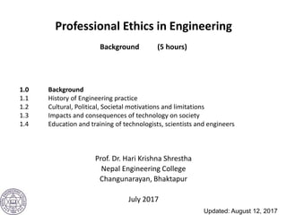 Professional Ethics in Engineering
Background (5 hours)
Prof. Dr. Hari Krishna Shrestha
Nepal Engineering College
Changunarayan, Bhaktapur
July 2017
1.0 Background
1.1 History of Engineering practice
1.2 Cultural, Political, Societal motivations and limitations
1.3 Impacts and consequences of technology on society
1.4 Education and training of technologists, scientists and engineers
Updated: August 12, 2017
 