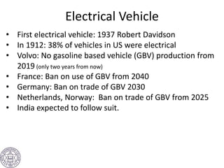 Electrical Vehicle
• First electrical vehicle: 1937 Robert Davidson
• In 1912: 38% of vehicles in US were electrical
• Volvo: No gasoline based vehicle (GBV) production from
2019 (only two years from now)
• France: Ban on use of GBV from 2040
• Germany: Ban on trade of GBV 2030
• Netherlands, Norway: Ban on trade of GBV from 2025
• India expected to follow suit.
 