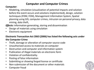 Computer and Computer Crimes
Computer:
• Modeling, simulation (visualization of potential impacts and solution
before the event occurs and solutions implemented), design, solution
techniques (FDM, FEM), Management Information System, Spatial
planning using GIS, computer crimes, intrusion on personal privacy, data
mining, data theft,
Effects: information generating, storing and dissemination
• Design of materials using simulation
• Electronic equipment
Electronic Transaction Act 2063 (2006) has listed the following acts under
the Computer Crime
• Theft, damage or alteration of computer source code
• Unauthorized access to materials on computer
• Destruction and computer and information system
• Publication of illegal materials on electronic form
• Violation of confidentiality
• Posting of false information
• Submitting or showing forged license or certificate
• Non-submission of the document or other materials
• Computer fraud
 