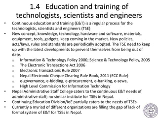 1.4 Education and training of
technologists, scientists and engineers
• Continuous education and training (E&T) is a regular process for the
technologists, scientists and engineers (TSE)
• New concept, knowledge, technology, hardware and software, materials,
equipment, tools, gadgets, keep coming in the market. New policies,
acts/laws, rules and standards are periodically adopted. The TSE need to keep
up with the latest developments to prevent themselves from being out of
date.
o Information & Technology Policy 2000; Science & Technology Policy, 2005
o The Electronic Transactions Act 2006
o Electronic Transactions Rule 2007
o Nepal Electronic Cheque Clearing Rule Book, 2011 (ECC Rule)
o e-governance, e-bidding, e-procurement, e-banking, e-sewa,
o High Level Commission for Information Technology
• Nepal Administrative Staff College caters to the continuous E&T needs of
administrative staff; no similar institute for TSEs in Nepal.
• Continuing Education Division/IoE partially caters to the needs of TSEs
• Currently a myriad of different organizations are filling the gap of lack of
formal system of E&T for TSEs in Nepal.
 