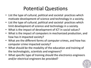 Potential Questions
• List the type of cultural, political and societal practices which
motivate development of science and technology in a society.
• List the type of cultural, political and societal practices which
limit development of science and technology in a society.
• What is the impact of development of ICT in social values?
• What is the impact of computers in mechanized production, and
how has it impacted society?
• What are the different forms of computer crimes, and how has
computer crime impacted society?
• What should be the modality of the education and training of
the technologists, scientists and engineers?
• What specific type of training should the electronics engineers
and/or electrical engineers be provided?
 