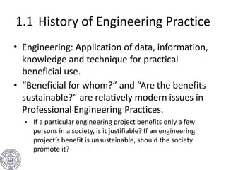 1.1 History of Engineering Practice
• Engineering: Application of data, information,
knowledge and technique for practical
beneficial use.
• “Beneficial for whom?” and “Are the benefits
sustainable?” are relatively modern issues in
Professional Engineering Practices.
• If a particular engineering project benefits only a few
persons in a society, is it justifiable? If an engineering
project’s benefit is unsustainable, should the society
promote it?
 
