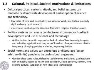 1.2 Cultural, Political, Societal motivations & limitations
• Cultural practices, customs, rituals, and belief systems can
motivate or demotivate development and adoption of science
and technology.
• low value of time and punctuality, low value of work, intellectual property
right and copy right, research
• more value to ritual, predestination, formality, religion, tradition, caste
• Political systems can create conducive environment or hurdles in
development and use of science and technology.
• Authoritarian, despotic, repressive, lack of rule of law, impunity, irregular
and selective application of law, lack of freedom of expression and choice
frequently changing policies and rules, vague regulations
• Social norms and values can encourage or discourage (assign
arbitrary limits) people to be professional engineers.
• Gender-class-caste roles, defective social norms and values, gap between
rich and poor, access to health and education, social security, conflict, rent
seeking culture, suspicion of new ideas and technologies
 