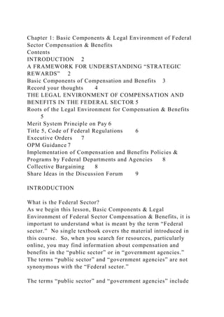 Chapter 1: Basic Components & Legal Environment of Federal
Sector Compensation & Benefits
Contents
INTRODUCTION 2
A FRAMEWORK FOR UNDERSTANDING “STRATEGIC
REWARDS” 2
Basic Components of Compensation and Benefits 3
Record your thoughts 4
THE LEGAL ENVIRONMENT OF COMPENSATION AND
BENEFITS IN THE FEDERAL SECTOR 5
Roots of the Legal Environment for Compensation & Benefits
5
Merit System Principle on Pay 6
Title 5, Code of Federal Regulations 6
Executive Orders 7
OPM Guidance 7
Implementation of Compensation and Benefits Policies &
Programs by Federal Departments and Agencies 8
Collective Bargaining 8
Share Ideas in the Discussion Forum 9
INTRODUCTION
What is the Federal Sector?
As we begin this lesson, Basic Components & Legal
Environment of Federal Sector Compensation & Benefits, it is
important to understand what is meant by the term “Federal
sector.” No single textbook covers the material introduced in
this course. So, when you search for resources, particularly
online, you may find information about compensation and
benefits in the “public sector” or in “government agencies.”
The terms “public sector” and “government agencies” are not
synonymous with the “Federal sector.”
The terms “public sector” and “government agencies” include
 
