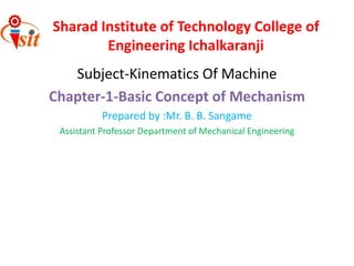 Subject-Kinematics Of Machine
Chapter-1-Basic Concept of Mechanism
Prepared by :Mr. B. B. Sangame
Assistant Professor Department of Mechanical Engineering
Sharad Institute of Technology College of
Engineering Ichalkaranji
 