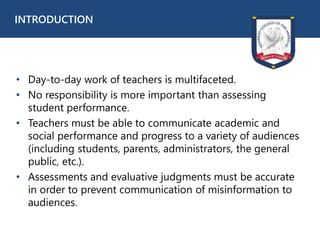 • Day-to-day work of teachers is multifaceted.
• No responsibility is more important than assessing
student performance.
• Teachers must be able to communicate academic and
social performance and progress to a variety of audiences
(including students, parents, administrators, the general
public, etc.).
• Assessments and evaluative judgments must be accurate
in order to prevent communication of misinformation to
audiences.
INTRODUCTION
 