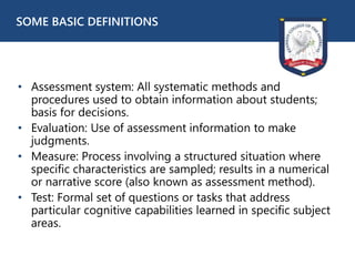 • Assessment system: All systematic methods and
procedures used to obtain information about students;
basis for decisions.
• Evaluation: Use of assessment information to make
judgments.
• Measure: Process involving a structured situation where
specific characteristics are sampled; results in a numerical
or narrative score (also known as assessment method).
• Test: Formal set of questions or tasks that address
particular cognitive capabilities learned in specific subject
areas.
SOME BASIC DEFINITIONS
 