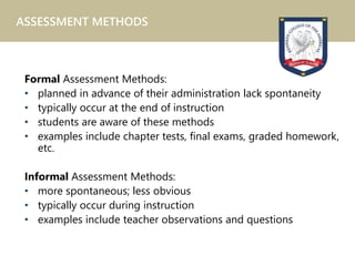 Formal Assessment Methods:
• planned in advance of their administration lack spontaneity
• typically occur at the end of instruction
• students are aware of these methods
• examples include chapter tests, final exams, graded homework,
etc.
Informal Assessment Methods:
• more spontaneous; less obvious
• typically occur during instruction
• examples include teacher observations and questions
ASSESSMENT METHODS
 