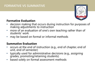 Formative Evaluation
• decision making that occurs during instruction for purposes of
making adjustments to instruction
• more of an evaluation of one’s own teaching rather than of
students’ work
• may be based on formal or informal methods
Summative Evaluation
• occurs at the end of instruction (e.g., end of chapter, end of
unit, end of semester)
• typically used for administrative decisions (e.g., assigning
grades, promoting/retaining students)
• based solely on formal assessment methods
FORMATIVE VS SUMMATIVE
 