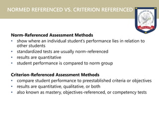Norm-Referenced Assessment Methods
• show where an individual student’s performance lies in relation to
other students
• standardized tests are usually norm-referenced
• results are quantitative
• student performance is compared to norm group
Criterion-Referenced Assessment Methods
• compare student performance to preestablished criteria or objectives
• results are quantitative, qualitative, or both
• also known as mastery, objectives-referenced, or competency tests
NORMED REFERENCED VS. CRITERION REFERENCED
 