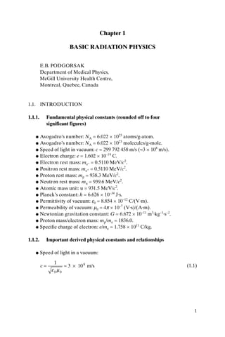 1
Chapter 1
BASIC RADIATION PHYSICS
E.B. PODGORSAK
Department of Medical Physics,
McGill University Health Centre,
Montreal, Quebec, Canada
1.1. INTRODUCTION
1.1.1. Fundamental physical constants (rounded off to four
significant figures)
● Avogadro’s number: NA = 6.022 × 1023
atoms/g-atom.
● Avogadro’s number: NA = 6.022 × 1023
molecules/g-mole.
● Speed of light in vacuum: c = 299 792 458 m/s (ª3 × 108
m/s).
● Electron charge: e = 1.602 × 10–19
C.
● Electron rest mass: me– = 0.5110 MeV/c2
.
● Positron rest mass: me+ = 0.5110 MeV/c2
.
● Proton rest mass: mp = 938.3 MeV/c2
.
● Neutron rest mass: mn = 939.6 MeV/c2
.
● Atomic mass unit: u = 931.5 MeV/c2
.
● Planck’s constant: h = 6.626 × 10–34
J·s.
● Permittivity of vacuum: e0 = 8.854 × 10–12
C/(V·m).
● Permeability of vacuum: m0 = 4p × 10–7
(V·s)/(A·m).
● Newtonian gravitation constant: G = 6.672 × 10–11
m3
·kg–1
·s–2
.
● Proton mass/electron mass: mp/me = 1836.0.
● Specific charge of electron: e/me = 1.758 × 1011
C/kg.
1.1.2. Important derived physical constants and relationships
● Speed of light in a vacuum:
(1.1)c = ª ¥
1
3 108
e m0 0
m/s
 
