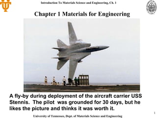 Introduction To Materials Science and Engineering, Ch. 1


          Chapter 1 Materials for Engineering




A fly-by during deployment of the aircraft carrier USS
Stennis. The pilot was grounded for 30 days, but he
likes the picture and thinks it was worth it.
                                                                               1
         University of Tennessee, Dept. of Materials Science and Engineering
 
